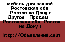 мебель для ванной - Ростовская обл., Ростов-на-Дону г. Другое » Продам   . Ростовская обл.,Ростов-на-Дону г.